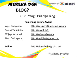Mereka dgn
    BLOG?
             Guru Yang Eksis dgn Blog :
                   Pemenang Guraru Award
Agus Sampurno          http://gurukreatif.wordpress.com
Sawali TuhuSetia       http://sawali.info
Wijaya Kusumah         http://wijayalabs.com
Dedi Dwitagama         http://dedidwitagama.com


Didno                  http://didno76.blogspot.com

                                        Presented by. @yulefdian
 