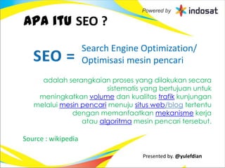 Apa itu SEO ?
                     Search Engine Optimization/
                     Optimisasi mesin pencari
     adalah serangkaian proses yang dilakukan secara
                        sistematis yang bertujuan untuk
    meningkatkan volume dan kualitas trafik kunjungan
   melalui mesin pencari menuju situs web/blog tertentu
              dengan memanfaatkan mekanisme kerja
                 atau algoritma mesin pencari tersebut.

Source : wikipedia

                                   Presented by. @yulefdian
 
