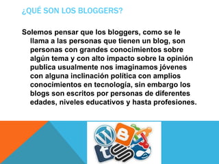 ¿QUÉ SON LOS BLOGGERS?
Solemos pensar que los bloggers, como se le
llama a las personas que tienen un blog, son
personas con grandes conocimientos sobre
algún tema y con alto impacto sobre la opinión
publica usualmente nos imaginamos jóvenes
con alguna inclinación política con amplios
conocimientos en tecnología, sin embargo los
blogs son escritos por personas de diferentes
edades, niveles educativos y hasta profesiones.
 