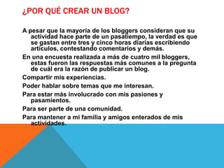 ¿POR QUÉ CREAR UN BLOG?
A pesar que la mayoría de los bloggers consideran que su
actividad hace parte de un pasatiempo, la verdad es que
se gastan entre tres y cinco horas diarias escribiendo
artículos, contestando comentarios y demás.
En una encuesta realizada a más de cuatro mil bloggers,
estas fueron las respuestas más comunes a la pregunta
de cuál era la razón de publicar un blog.
Compartir mis experiencias.
Poder hablar sobre temas que me interesan.
Para estar más involucrado con mis pasiones y
pasamientos.
Para ser parte de una comunidad.
Para mantener a mi familia y amigos enterados de mis
actividades.
 