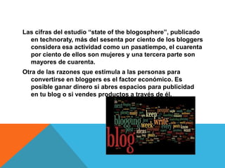 Las cifras del estudio “state of the blogosphere”, publicado
en technoraty, más del sesenta por ciento de los bloggers
considera esa actividad como un pasatiempo, el cuarenta
por ciento de ellos son mujeres y una tercera parte son
mayores de cuarenta.
Otra de las razones que estimula a las personas para
convertirse en bloggers es el factor económico. Es
posible ganar dinero si abres espacios para publicidad
en tu blog o si vendes productos a través de él.
 
