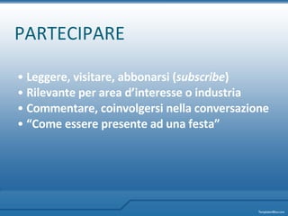 PARTECIPARE Leggere, visitare, abbonarsi ( subscribe ) Rilevante per area d’interesse o industria Commentare, coinvolgersi nella conversazione “ Come essere presente ad una festa”   