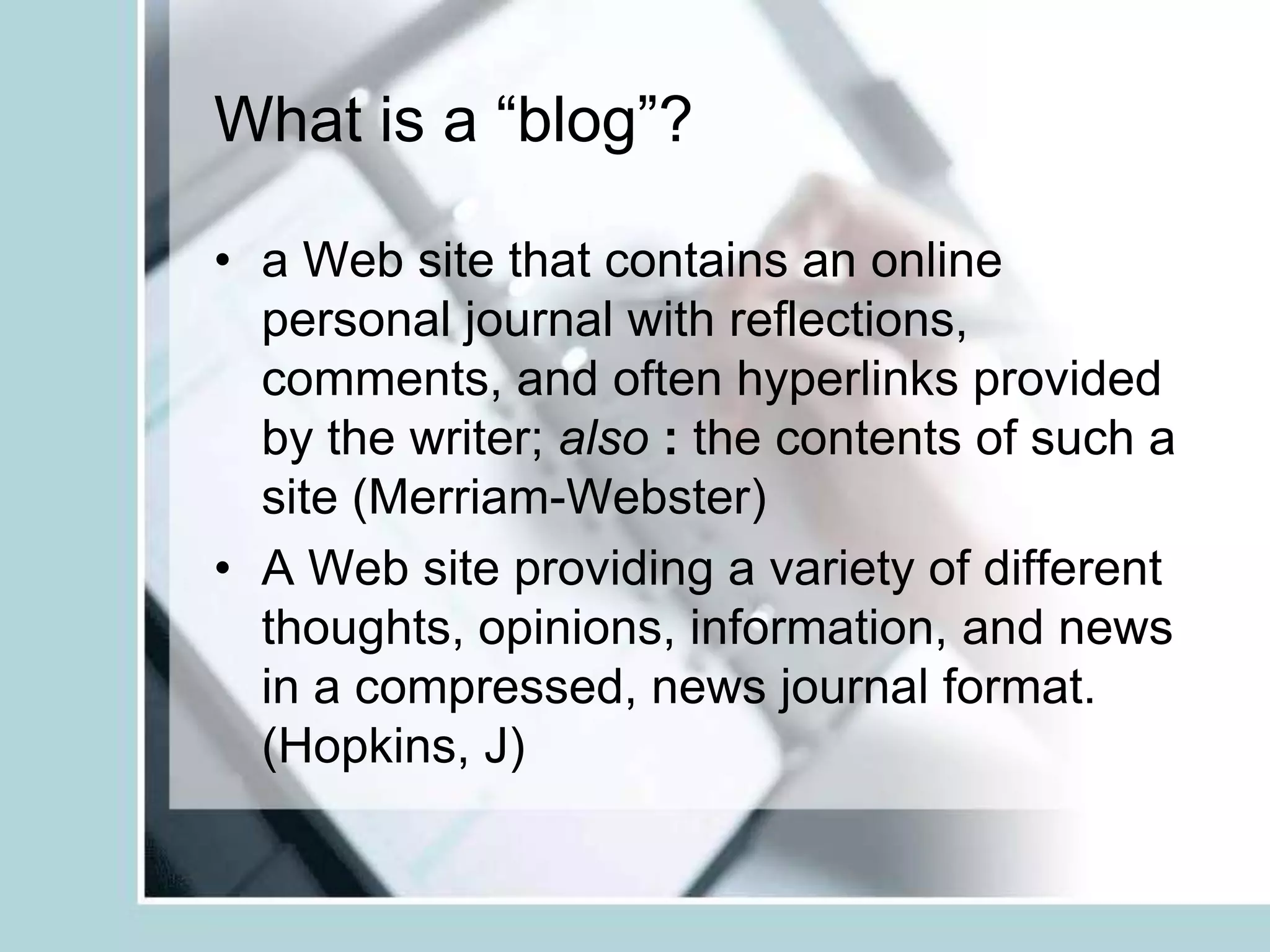 What is a “blog”?a Web site that contains an online personal journal with reflections, comments, and often hyperlinks provided by the writer; also: the contents of such a site (Merriam-Webster)A Web site providing a variety of different thoughts, opinions, information, and news in a compressed, news journal format. (Hopkins, J)