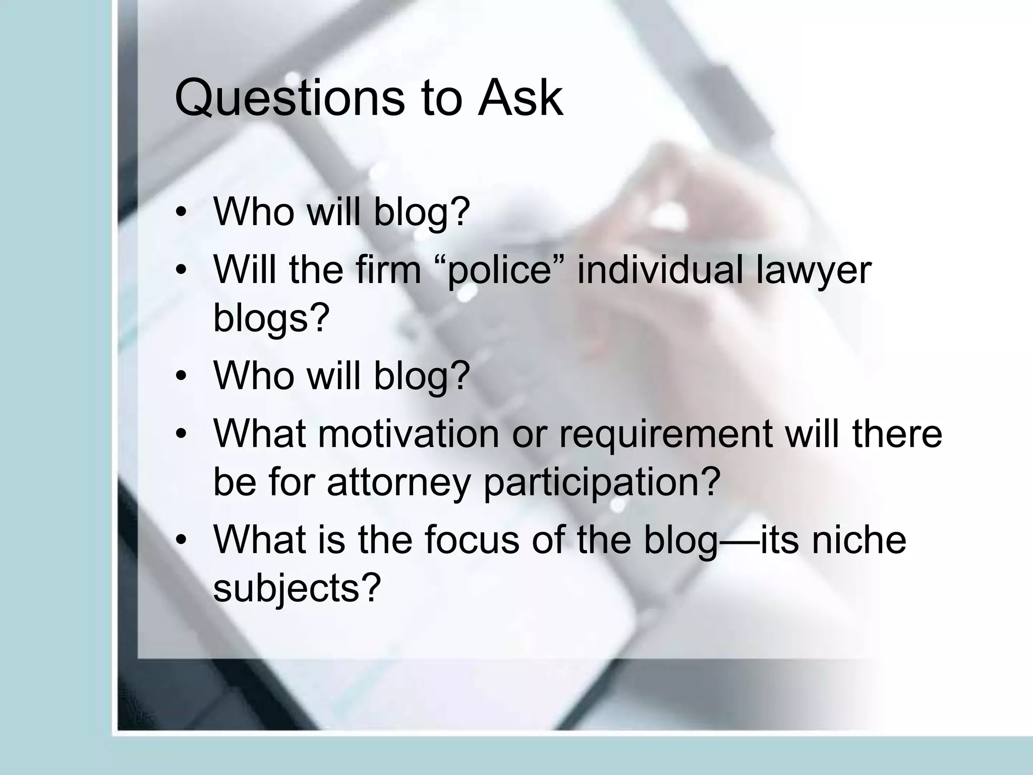 Questions to Ask Who will blog?Will the firm “police” individual lawyer blogs?Who will blog?What motivation or requirement will there be for attorney participation?What is the focus of the blog—its niche subjects?