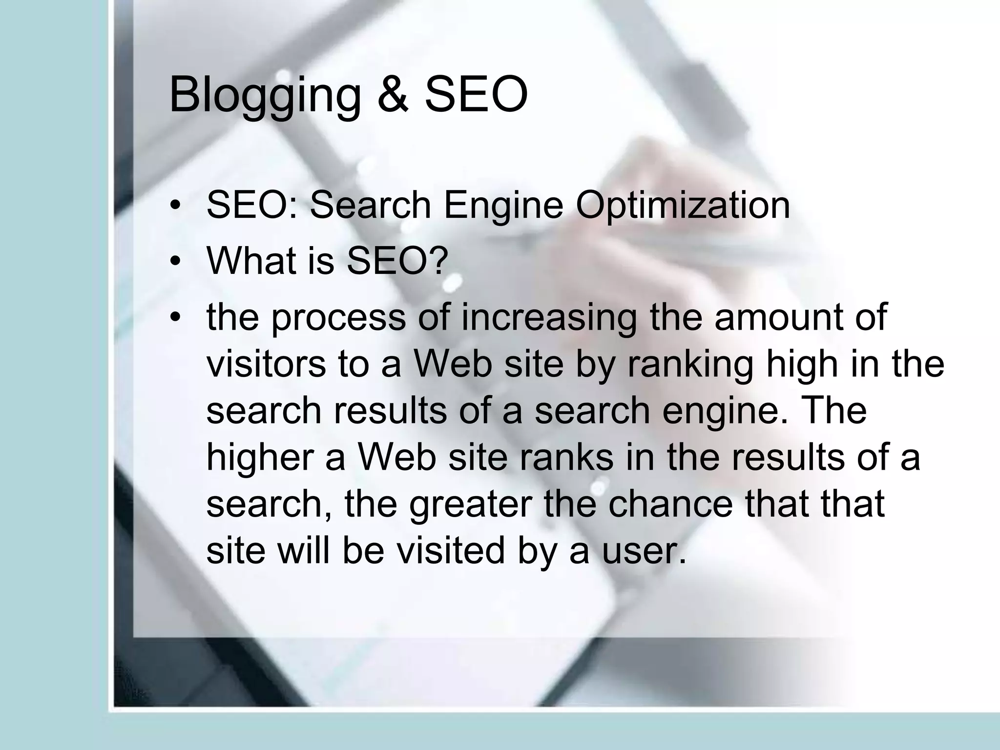 Blogging & SEOSEO: Search Engine OptimizationWhat is SEO?the process of increasing the amount of visitors to a Web site by ranking high in the search results of a search engine. The higher a Web site ranks in the results of a search, the greater the chance that that site will be visited by a user. 