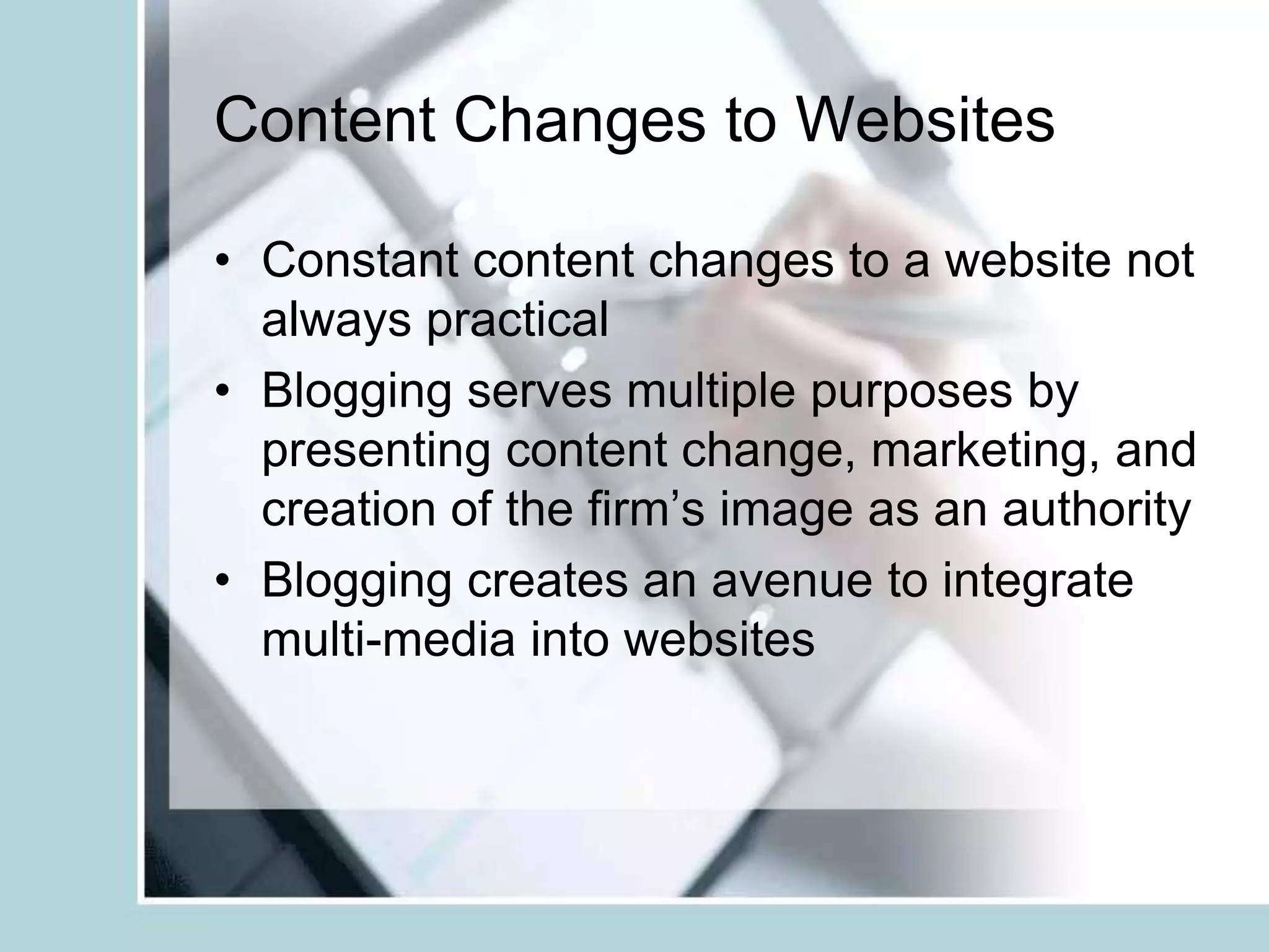 Content Changes to WebsitesConstant content changes to a website not always practicalBlogging serves multiple purposes by presenting content change, marketing, and creation of the firm’s image as an authorityBlogging creates an avenue to integrate multi-media into websites 