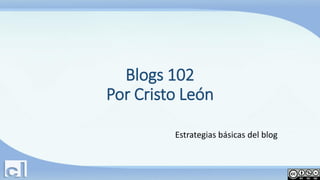 Blogs 102
Por Cristo León
Estrategias básicas del blog

 