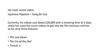 His most recent video: 
Japanese Popstars – Song for Lisa 
Currently, his videos cost about £20,000 with a shooting time of 2 days. 
Jamie has used the music videos to get into the film business and has 
so far shot three features: 
• The Low Down 
• The Cry of the Owl 
• Treacle Jr 
 