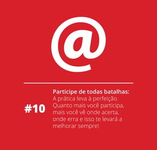 #10

Participe de todas batalhas:
A prática leva à perfeição.
Quanto mais você participa,
mais você vê onde acerta,
onde erra e isso te levará a
melhorar sempre!

 