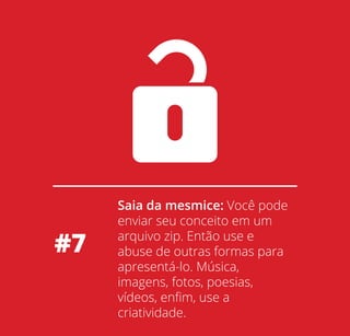 #7

Saia da mesmice: Você pode
enviar seu conceito em um
arquivo zip. Então use e
abuse de outras formas para
apresentá-lo. Música,
imagens, fotos, poesias,
vídeos, enﬁm, use a
criatividade.

 