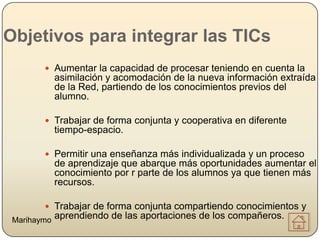 Objetivos para integrar las TICs
         Aumentar la capacidad de procesar teniendo en cuenta la
             asimilación y acomodación de la nueva información extraída
             de la Red, partiendo de los conocimientos previos del
             alumno.

         Trabajar de forma conjunta y cooperativa en diferente
             tiempo-espacio.

         Permitir una enseñanza más individualizada y un proceso
             de aprendizaje que abarque más oportunidades aumentar el
             conocimiento por r parte de los alumnos ya que tienen más
             recursos.

         Trabajar de forma conjunta compartiendo conocimientos y
 Marihaymo   aprendiendo de las aportaciones de los compañeros.
 