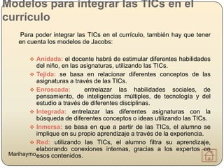Modelos para integrar las TICs en el
currículo
    Para poder integrar las TICs en el currículo, también hay que tener
    en cuenta los modelos de Jacobs:

         Anidada: el docente habrá de estimular diferentes habilidades
           del niño, en las asignaturas, utilizando las TICs.
         Tejida: se basa en relacionar diferentes conceptos de las
           asignaturas a través de las TICs.
         Enroscada:         entrelazar las habilidades sociales, de
           pensamiento, de inteligencias múltiples, de tecnología y del
           estudio a través de diferentes disciplinas.
         Integrada: entrelazar las diferentes asignaturas con la
           búsqueda de diferentes conceptos o ideas utilizando las TICs.
         Inmersa: se basa en que a partir de las TICs, el alumno se
           implique en su propio aprendizaje a través de la experiencia.
         Red: utilizando las TICs, el alumno filtra su aprendizaje,
           elaborando conexiones internas, gracias a los expertos en
 Marihaymo esos contenidos.
 