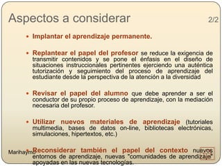Aspectos a considerar                                                2/2

      Implantar el aprendizaje permanente.

      Replantear el papel del profesor se reduce la exigencia de
       transmitir contenidos y se pone el énfasis en el diseño de
       situaciones instruccionales pertinentes ejerciendo una auténtica
       tutorización y seguimiento del proceso de aprendizaje del
       estudiante desde la perspectiva de la atención a la diversidad

      Revisar el papel del alumno que debe aprender a ser el
       conductor de su propio proceso de aprendizaje, con la mediación
       necesaria del profesor.

      Utilizar nuevos materiales de aprendizaje (tutoriales
       multimedia, bases de datos on-line, bibliotecas electrónicas,
       simulaciones, hipertextos, etc.)

       Reconsiderar
Marihaymo               también el papel del contexto nuevos
       entornos de aprendizaje, nuevas "comunidades de aprendizaje"
       apoyadas en las nuevas tecnologías.
 