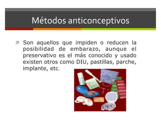 Métodos	
  anticonceptivos	
  	
  
ì  Son aquellos que impiden o reducen la
posibilidad de embarazo, aunque el
preservativo es el más conocido y usado
existen otros como DIU, pastillas, parche,
implante, etc.	
  	
  
 