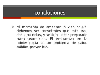 conclusiones	
  
ì  Al momento de empezar la vida sexual
debemos ser conscientes que esto trae
consecuencias, y se debe estar preparado
para asumirlas. El embarazo en la
adolescencia es un problema de salud
pública prevenible.	
  
 