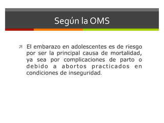 Según	
  la	
  OMS	
  
ì  El embarazo en adolescentes es de riesgo
por ser la principal causa de mortalidad,
ya sea por complicaciones de parto o
debido a abortos practicados en
condiciones de inseguridad.	
  
 