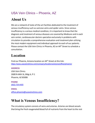 USA Vein Clinics – Phoenix, AZ
About Us
We are a network of state-of-the-art facilities dedicated to the treatment of
venous insufficiency such as varicose veins and spider veins. Since venous
insufficiency is a serious medical condition, it is important to know that the
diagnosis and treatment of venous diseases are covered by Medicare and in each
vein center, cardiovascular doctors specialize exclusively in problems with
circulation to provide a comprehensive evaluation and treatment plan utilizing
the most modern equipment and individual approach to each of our patients.
Please contact the USA Vein Clinics in Phoenix, AZ on 44th
Street to schedule a
consultation.
Location
Find our Phoenix, Arizona location on 44th
Street at this link:
https://www.usaveinclinics.com/company/locations/arizona/office/phoenix/
ADDRESS
USA Vein Clinics
2600 N 44th St, Bldg A, Fl 1
Phoenix, AZ 85008
PHONE
(602) 734-4405
EMAIL
office.phoenix@usaveinclinics.com
What is Venous Insufficiency?
The circulatory system consists of veins and arteries. Arteries are blood vessels
that bring the fresh oxygenated blood full of nutrients from the heart to the rest
 