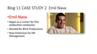 Blog 11 CASE STUDY 2 Emil Nava 
•Emil Nava 
• Began as a runner for film 
production companies 
• Worked for Blink Productions 
• Now freelances for OB 
Management 
 
