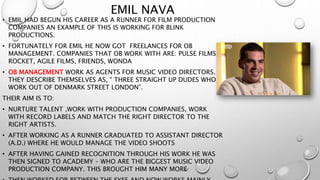 EMIL NAVA 
• EMIL HAD BEGUN HIS CAREER AS A RUNNER FOR FILM PRODUCTION 
COMPANIES AN EXAMPLE OF THIS IS WORKING FOR BLINK 
PRODUCTIONS. 
• FORTUNATELY FOR EMIL HE NOW GOT FREELANCES FOR OB 
MANAGEMENT. COMPANIES THAT OB WORK WITH ARE: PULSE FILMS, 
ROCKET, AGILE FILMS, FRIENDS, WONDA 
• OB MANAGEMENT WORK AS AGENTS FOR MUSIC VIDEO DIRECTORS. 
THEY DESCRIBE THEMSELVES AS, “ THREE STRAIGHT UP DUDES WHO 
WORK OUT OF DENMARK STREET LONDON”. 
THEIR AIM IS TO: 
• NURTURE TALENT ,WORK WITH PRODUCTION COMPANIES, WORK 
WITH RECORD LABELS AND MATCH THE RIGHT DIRECTOR TO THE 
RIGHT ARTISTS. 
• AFTER WORKING AS A RUNNER GRADUATED TO ASSISTANT DIRECTOR 
(A.D.) WHERE HE WOULD MANAGE THE VIDEO SHOOTS 
• AFTER HAVING GAINED RECOGNITION THROUGH HIS WORK HE WAS 
THEN SIGNED TO ACADEMY – WHO ARE THE BIGGEST MUSIC VIDEO 
PRODUCTION COMPANY. THIS BROUGHT HIM MANY MORE 
• THEN WORKED FOR BETWEEN THE EYES AND NOW WORKS MAINLY 
 