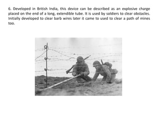 6. Developed in British India, this device can be described as an explosive charge placed on the end of a long, extendible tube. It is used by soldiers to clear obstacles. Initially developed to clear barb wires later it came to used to clear a path of mines too.