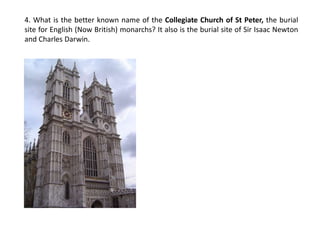4. What is the better known name of the Collegiate Church of St Peter, the burial site for English (Now British) monarchs? It also is the burial site of Sir Isaac Newton and Charles Darwin.