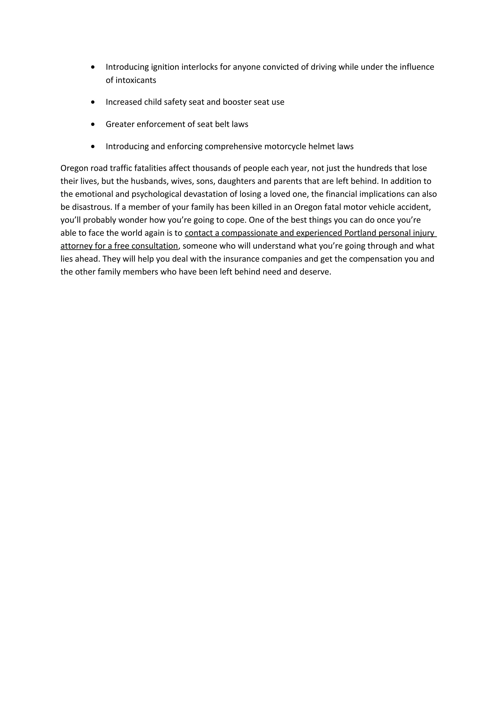 •   Introducing ignition interlocks for anyone convicted of driving while under the influence
            of intoxicants

        •   Increased child safety seat and booster seat use

        •   Greater enforcement of seat belt laws

        •   Introducing and enforcing comprehensive motorcycle helmet laws

Oregon road traffic fatalities affect thousands of people each year, not just the hundreds that lose
their lives, but the husbands, wives, sons, daughters and parents that are left behind. In addition to
the emotional and psychological devastation of losing a loved one, the financial implications can also
be disastrous. If a member of your family has been killed in an Oregon fatal motor vehicle accident,
you’ll probably wonder how you’re going to cope. One of the best things you can do once you’re
able to face the world again is to contact a compassionate and experienced Portland personal injury
attorney for a free consultation, someone who will understand what you’re going through and what
lies ahead. They will help you deal with the insurance companies and get the compensation you and
the other family members who have been left behind need and deserve.
 