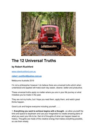 The 12 Universal Truths
by Robert Rushford
www.robertrushford.com.au
robert_rushford@yahoo.com.au
Melbourne Australia 2019
I'm not a philosopher however I do believe there are universal truths which when
understood and applied will make each day easier, cleaner, better and productive.
These universal truths apply no matter where you are in your life journey or what
mistakes you've made in the past.
They are not my truths, but I hope you read them, apply them, and watch great
thinks happen.
Good Luck and forgive everyone including yourself…….
1. Everything you want to achieve begins with a thought...so allow yourself the
time and space to daydream and use your imagination to create amasing plans of
what you want your life to be. Get rid of thoughts of what can happen based on
history. Thoughts are made of the creative energy that makes everything possible,
so use them wisely.
 