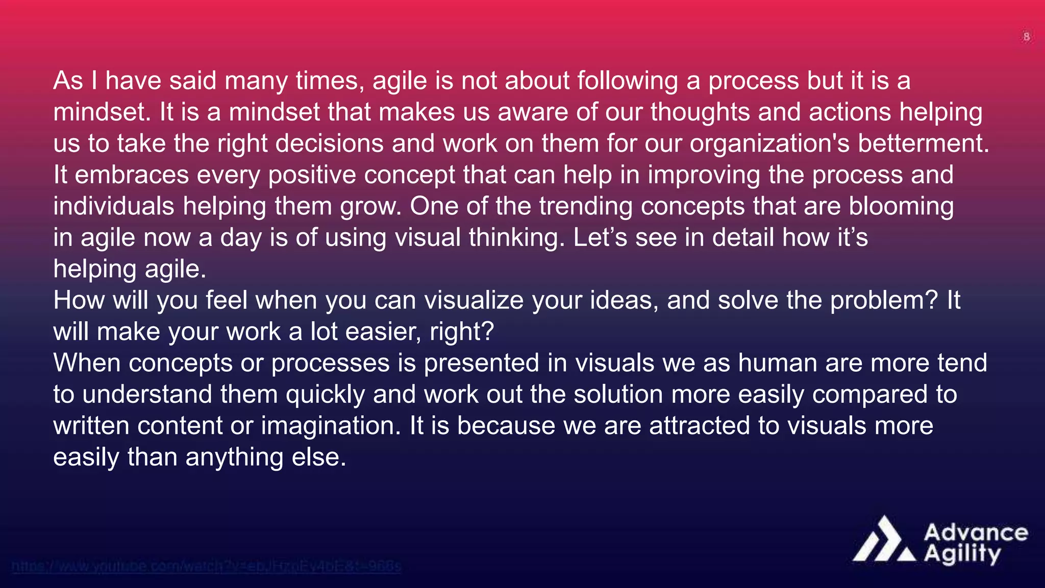 As I have said many times, agile is not about following a process but it is a
mindset. It is a mindset that makes us aware of our thoughts and actions helping
us to take the right decisions and work on them for our organization's betterment.
It embraces every positive concept that can help in improving the process and
individuals helping them grow. One of the trending concepts that are blooming
in agile now a day is of using visual thinking. Let’s see in detail how it’s
helping agile.
How will you feel when you can visualize your ideas, and solve the problem? It
will make your work a lot easier, right?
When concepts or processes is presented in visuals we as human are more tend
to understand them quickly and work out the solution more easily compared to
written content or imagination. It is because we are attracted to visuals more
easily than anything else.
 