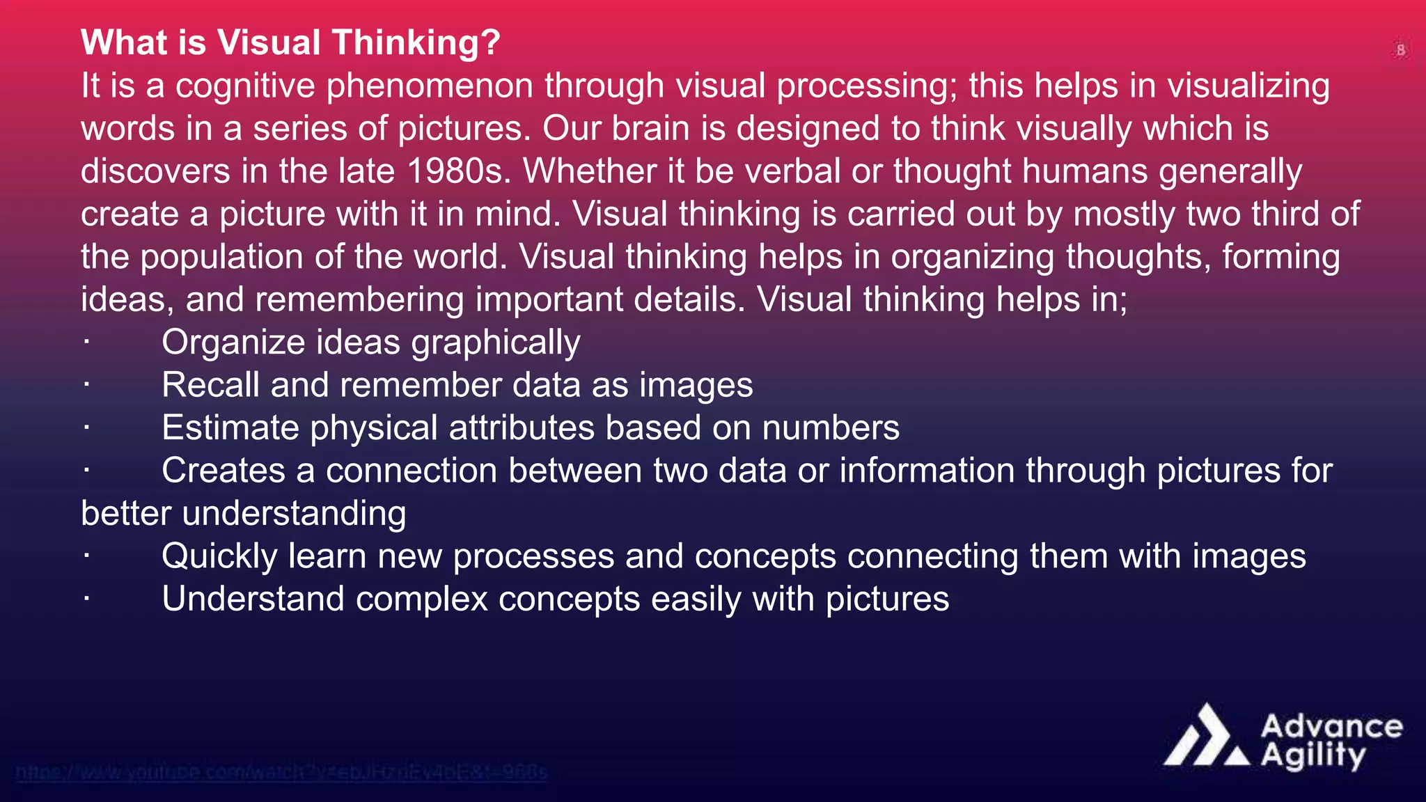 What is Visual Thinking?
It is a cognitive phenomenon through visual processing; this helps in visualizing
words in a series of pictures. Our brain is designed to think visually which is
discovers in the late 1980s. Whether it be verbal or thought humans generally
create a picture with it in mind. Visual thinking is carried out by mostly two third of
the population of the world. Visual thinking helps in organizing thoughts, forming
ideas, and remembering important details. Visual thinking helps in;
· Organize ideas graphically
· Recall and remember data as images
· Estimate physical attributes based on numbers
· Creates a connection between two data or information through pictures for
better understanding
· Quickly learn new processes and concepts connecting them with images
· Understand complex concepts easily with pictures
 