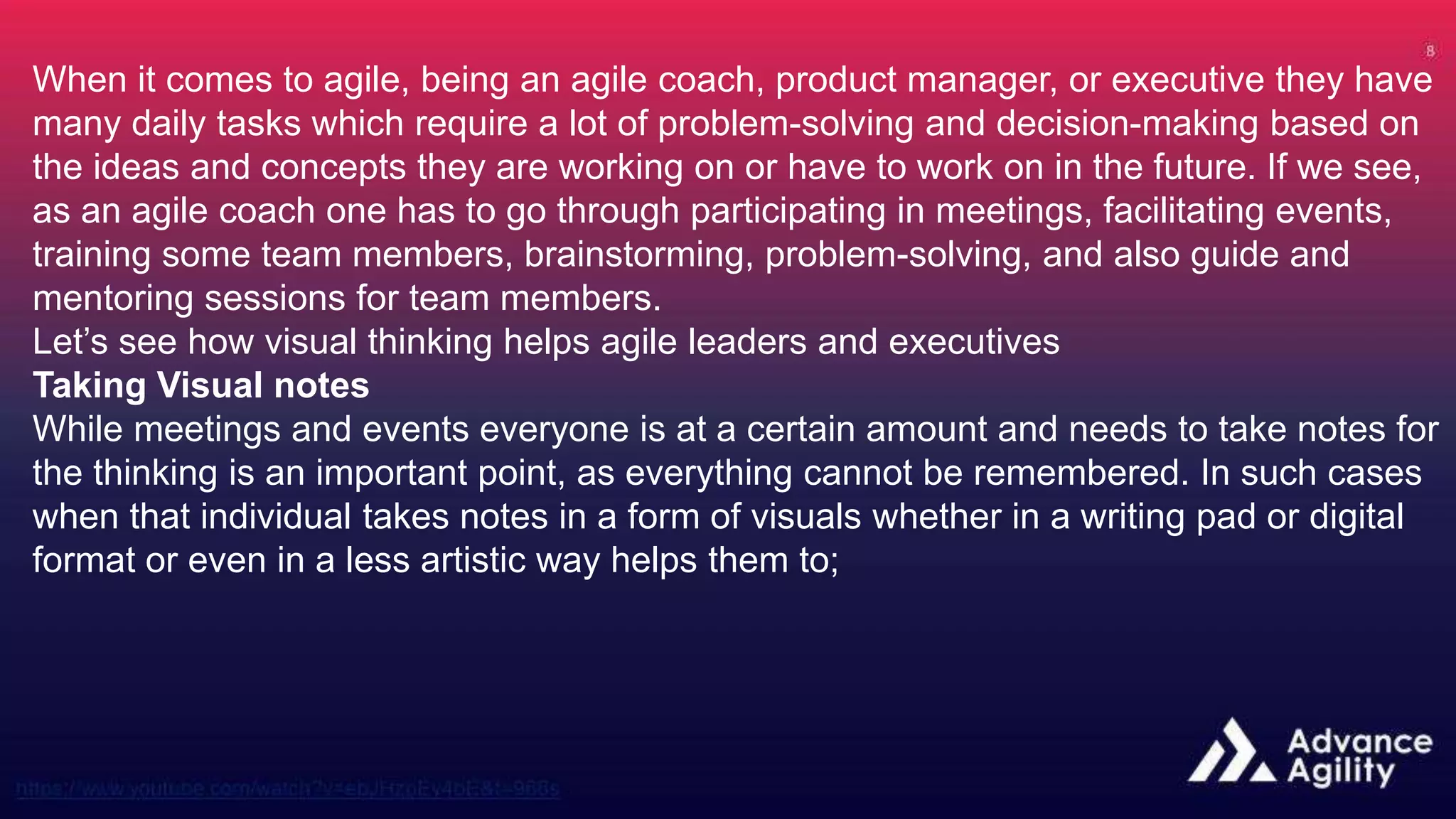 When it comes to agile, being an agile coach, product manager, or executive they have
many daily tasks which require a lot of problem-solving and decision-making based on
the ideas and concepts they are working on or have to work on in the future. If we see,
as an agile coach one has to go through participating in meetings, facilitating events,
training some team members, brainstorming, problem-solving, and also guide and
mentoring sessions for team members.
Let’s see how visual thinking helps agile leaders and executives
Taking Visual notes
While meetings and events everyone is at a certain amount and needs to take notes for
the thinking is an important point, as everything cannot be remembered. In such cases
when that individual takes notes in a form of visuals whether in a writing pad or digital
format or even in a less artistic way helps them to;
 