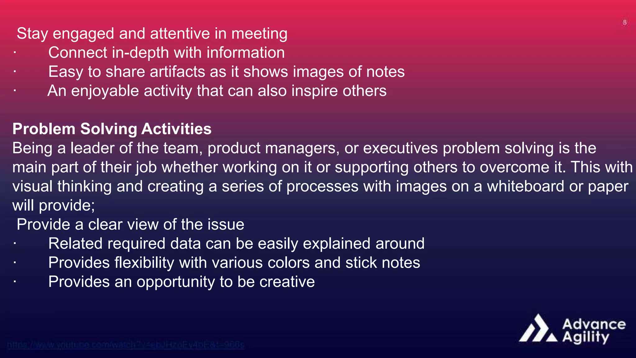 Stay engaged and attentive in meeting
· Connect in-depth with information
· Easy to share artifacts as it shows images of notes
· An enjoyable activity that can also inspire others
Problem Solving Activities
Being a leader of the team, product managers, or executives problem solving is the
main part of their job whether working on it or supporting others to overcome it. This with
visual thinking and creating a series of processes with images on a whiteboard or paper
will provide;
Provide a clear view of the issue
· Related required data can be easily explained around
· Provides flexibility with various colors and stick notes
· Provides an opportunity to be creative
 