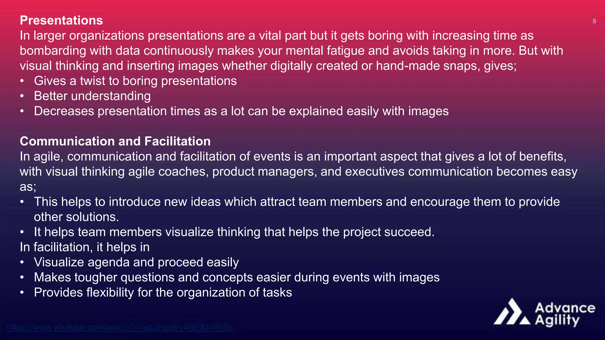 Presentations
In larger organizations presentations are a vital part but it gets boring with increasing time as
bombarding with data continuously makes your mental fatigue and avoids taking in more. But with
visual thinking and inserting images whether digitally created or hand-made snaps, gives;
• Gives a twist to boring presentations
• Better understanding
• Decreases presentation times as a lot can be explained easily with images
Communication and Facilitation
In agile, communication and facilitation of events is an important aspect that gives a lot of benefits,
with visual thinking agile coaches, product managers, and executives communication becomes easy
as;
• This helps to introduce new ideas which attract team members and encourage them to provide
other solutions.
• It helps team members visualize thinking that helps the project succeed.
In facilitation, it helps in
• Visualize agenda and proceed easily
• Makes tougher questions and concepts easier during events with images
• Provides flexibility for the organization of tasks
 