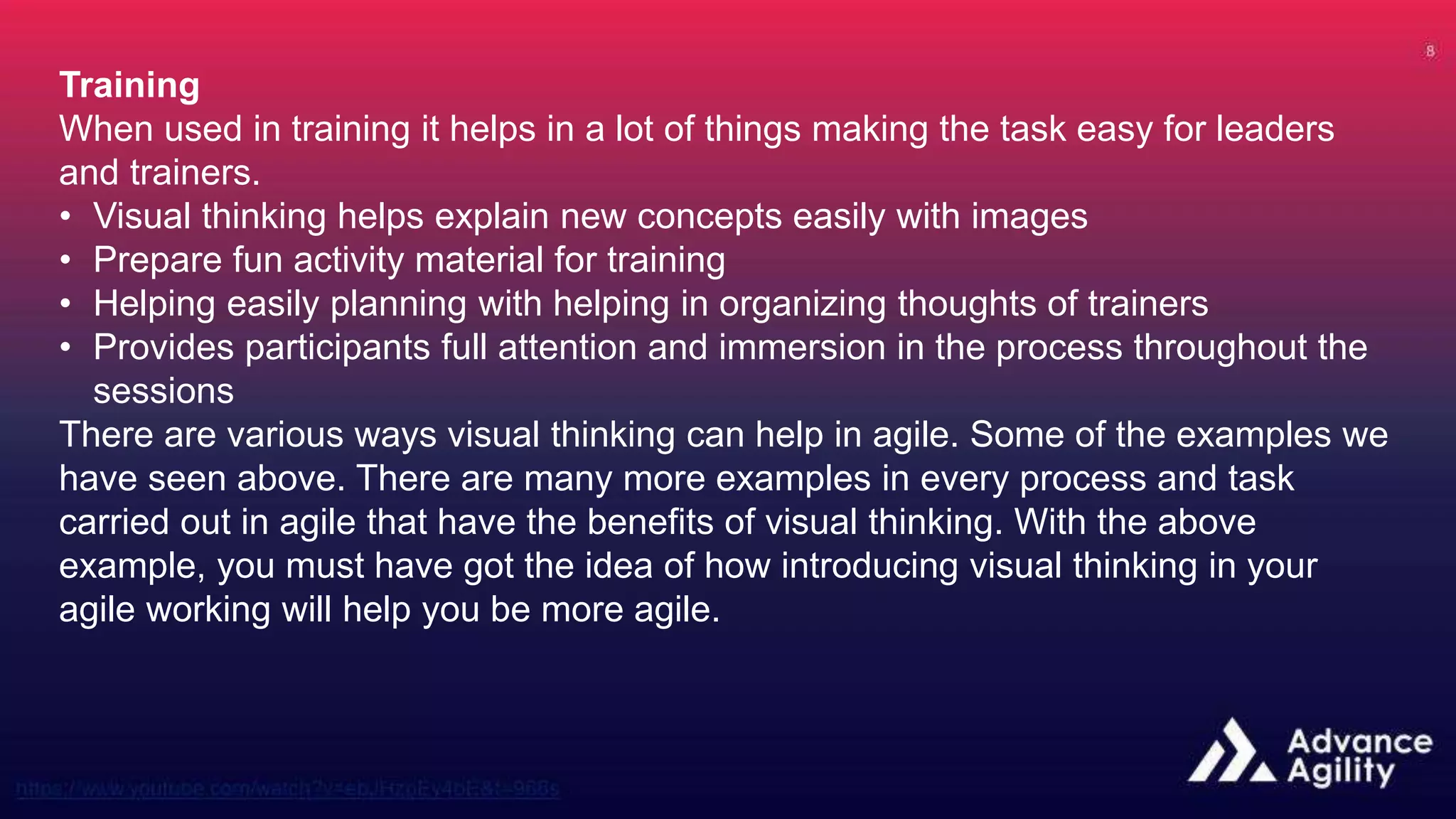 Training
When used in training it helps in a lot of things making the task easy for leaders
and trainers.
• Visual thinking helps explain new concepts easily with images
• Prepare fun activity material for training
• Helping easily planning with helping in organizing thoughts of trainers
• Provides participants full attention and immersion in the process throughout the
sessions
There are various ways visual thinking can help in agile. Some of the examples we
have seen above. There are many more examples in every process and task
carried out in agile that have the benefits of visual thinking. With the above
example, you must have got the idea of how introducing visual thinking in your
agile working will help you be more agile.
 