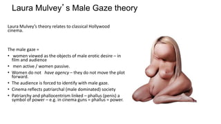 Laura Mulvey’s theory relates to classical Hollywood
cinema.
The male gaze =
• women viewed as the objects of male erotic desire – in
film and audience
• men active / women passive.
• Women do not have agency – they do not move the plot
forward.
• The audience is forced to identify with male gaze.
• Cinema reflects patriarchal (male dominated) society
• Patriarchy and phallocentrism linked – phallus (penis) a
symbol of power – e.g. in cinema guns = phallus = power.
Laura Mulvey’s Male Gaze theory
 