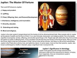 Jupiter: The Master Of Fortune
The Lord Of Fortune is Jupiter.
J: Happy and prudent.
U: uplifting.
P: Priest, Offspring, Gain, and Personal Development.
I: Inheritance, intelligence, and incarnation.
T: Sincerity, educator.
E: Extending and raising.
R: Moral and religious.
Jupiter is the solar system's largest planet and the karaka of all the aforementioned traits. Many people refer to Jupiter
as the planet of wealth and the Guru of God. It is a very fortunate, benevolent, and religious planet. He is the karaka
(signifier) of prosperity, kinship, offspring, and all other good things in life. People sigh with relief when they find out that
the dasha of Jupiter is affecting them. If Sun and Moon are like the King and Queen of the Royal family, Mercury is like
the Prince, Mars is like the Commander in Chief, Venus is like all the luxuries, and Saturn is like all the subordinates,
Jupiter is the Priest who is divine, true, and sattvik by nature. In some cases, more so than their parents, Jupiter, also
known as Brihaspati or GURU in Sanskrit, plays a significant role in everyone's life.
Jupiter's Significance in Astrology
Jupiter is the great one who brings everyone from
darkness to light and from ignorance to wisdom, bringing
them happiness. One can comprehend Jupiter's
placement in the chart.
 