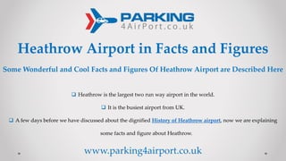 Heathrow Airport in Facts and Figures
Some Wonderful and Cool Facts and Figures Of Heathrow Airport are Described Here
 Heathrow is the largest two run way airport in the world.
 It is the busiest airport from UK.
 A few days before we have discussed about the dignified History of Heathrow airport, now we are explaining
some facts and figure about Heathrow.
www.parking4airport.co.uk
 