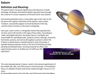 Saturn
Definition and Meaning:
The planet Saturn has great significance and relevance in Vedic
astrology. All planets and celestial bodies typically move through
the universe in a linear sequence of forward march and rotation.
Each planet gradually enters a new zodiac sign as the next on the
list due to the regular movement of the planets. Saturn does,
however, occasionally appear to travel backward in the sky,
and this event is known as the Saturn retrograde.
Each year, Saturn enters a retrograde motion that typically lasts
for four and a half months in the signs of the zodiac. According to
Vedic astrological theories, the planet Saturn is symbolic and
accountable for upholding order, patience, karma, lethargy, insecurity,
hard work, poverty, and sorrow throughout a person's entire life.
If Saturn is positioned as a benefit planet in your horoscope, it
typically bestows positive results in the form of finishing up long-
pending and delayed tasks, receiving rewards for effort, and
experiencing success. It enables you to fulfill your life's goals and
aspirations.
The most dreaded planet is Saturn, which is the karaka (significator) of
the malefic 6th, 8th, and 12th houses in the horoscope. In Vimshottari
Dasa, it is allotted 19 years and moves slowly through a house in 2 12
years.
Its favourable transit in the 3rd, 6th, and 11th houses from the Moon,
 