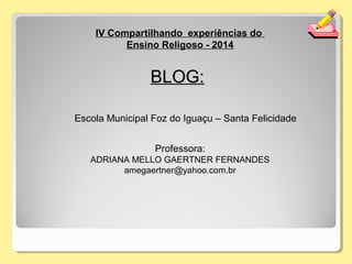 IV Compartilhando experiências do
Ensino Religoso - 2014
Professora:
ADRIANA MELLO GAERTNER FERNANDES
amegaertner@yahoo.com.br
BLOG:BLOG:
Escola Municipal Foz do Iguaçu – Santa Felicidade
 