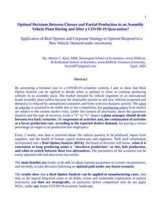 1
Optimal Decisions Between Closure and Partial Production in an Assembly
Vehicle Plant During and After a COVID-19 Quarantine?
  Application of Real Options and Corporate Strategy to Optimal Respond to a
New Vehicle Demand under uncertainty
By: Héctor C. Ruiz; MIB, Norwegian School of Economics, www.NHH.no
& Rotterdam School of Business, www.RSM.nl, Erasmus University,
hcruiz897@gmail.com April, 2020
Abstract
By presenting a fictional case in a COVID-19 economic context, I aim to show that Real
Option Analisis can be applied to decide when is optimal to close or continue producing
vehicles in an assembly plant. The market demand for vehicle segments of an international
brand assembly plant suffers because the disposable income to sell new vehicles (exported and
domestic) is reduced by unemployed customers and firms with less business activity. The price
of vehicles is assumed to be stable due to fair competition, but purchasing orders from dealers
are subject to the current market crisis. Under this context of uncertainty about the quarantine
duration and the type of recovery, (with a “V” or “U” shape) a plant manager should decide
between two basic scenarios; the suspension of activities and, the continuation of activities
at a lower production rate, according to the expected dealers demand, but paying a certain
percentage of wages to its production line employees.
Every 2 weeks, new data is received about: the vehicle quantity to be produced, inputs from
suppliers, and the health of human capital technicians and engineers. With such information
incorporated into a Real Option Analysis (ROA), the board of directors will know: when it is
convenient to keep producing under a "slowdown production" or else, halt production,
and when to switch between these two alternatives. The parameters of the scenarios can be
easily adjusted with real data every two weeks.
The main benefits are firstly, to be able to adjust internal parameters to current circumstances,
and secondly, to take decisions following an optimal path under any future scenario.
The results show that a Real Option Analysis can be applied to manufacturing cases, (not
only to the typical long-term cases in oil fields, mines and sustainable exploitation of natural
resources), and then act strategically, ˗in particular, before competitors who do not apply
ROA˗, under any future COVID-19 economic landscape.
 