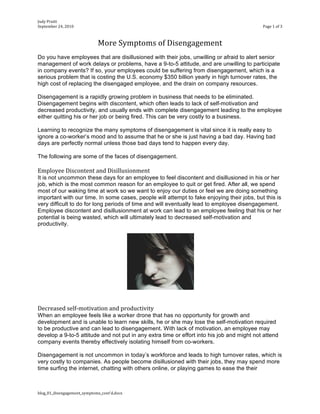 Judy Pruitt 
September 24, 2010                                                                          Page 1 of 3 



                              More Symptoms of Disengagement 
Do you have employees that are disillusioned with their jobs, unwilling or afraid to alert senior
management of work delays or problems, have a 9-to-5 attitude, and are unwilling to participate
in company events? If so, your employees could be suffering from disengagement, which is a
serious problem that is costing the U.S. economy $350 billion yearly in high turnover rates, the
high cost of replacing the disengaged employee, and the drain on company resources.

Disengagement is a rapidly growing problem in business that needs to be eliminated.
Disengagement begins with discontent, which often leads to lack of self-motivation and
decreased productivity, and usually ends with complete disengagement leading to the employee
either quitting his or her job or being fired. This can be very costly to a business.

Learning to recognize the many symptoms of disengagement is vital since it is really easy to
ignore a co-worker’s mood and to assume that he or she is just having a bad day. Having bad
days are perfectly normal unless those bad days tend to happen every day.

The following are some of the faces of disengagement.

Employee Discontent and Disillusionment 
It is not uncommon these days for an employee to feel discontent and disillusioned in his or her
job, which is the most common reason for an employee to quit or get fired. After all, we spend
most of our waking time at work so we want to enjoy our duties or feel we are doing something
important with our time. In some cases, people will attempt to fake enjoying their jobs, but this is
very difficult to do for long periods of time and will eventually lead to employee disengagement.
Employee discontent and disillusionment at work can lead to an employee feeling that his or her
potential is being wasted, which will ultimately lead to decreased self-motivation and
productivity.




 
 
Decreased self‐motivation and productivity 
When an employee feels like a worker drone that has no opportunity for growth and
development and is unable to learn new skills, he or she may lose the self-motivation required
to be productive and can lead to disengagement. With lack of motivation, an employee may
develop a 9-to-5 attitude and not put in any extra time or effort into his job and might not attend
company events thereby effectively isolating himself from co-workers.

Disengagement is not uncommon in today’s workforce and leads to high turnover rates, which is
very costly to companies. As people become disillusioned with their jobs, they may spend more
time surfing the internet, chatting with others online, or playing games to ease the their



blog_01_disengagement_symptoms_cont'd.docx 
 