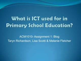 What is ICT used for in Primary School Education? ACM1010- Assignment 1: Blog Taryn Richardson, Lisa Scotti & Melanie Fletcher 