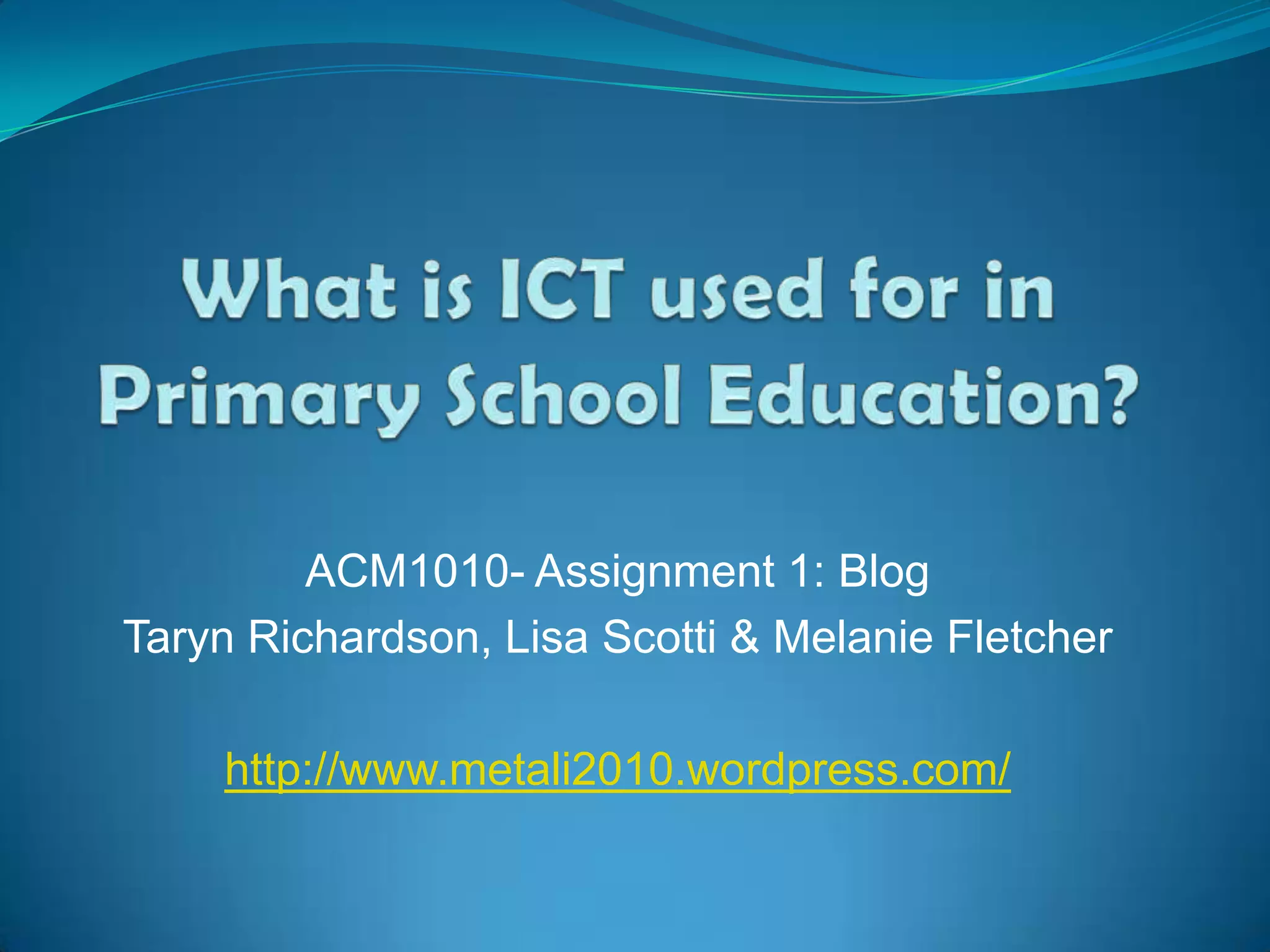 What is ICT used for in Primary School Education?ACM1010- Assignment 1: BlogTaryn Richardson, Lisa Scotti & Melanie Fletcherhttp://www.metali2010.wordpress.com/