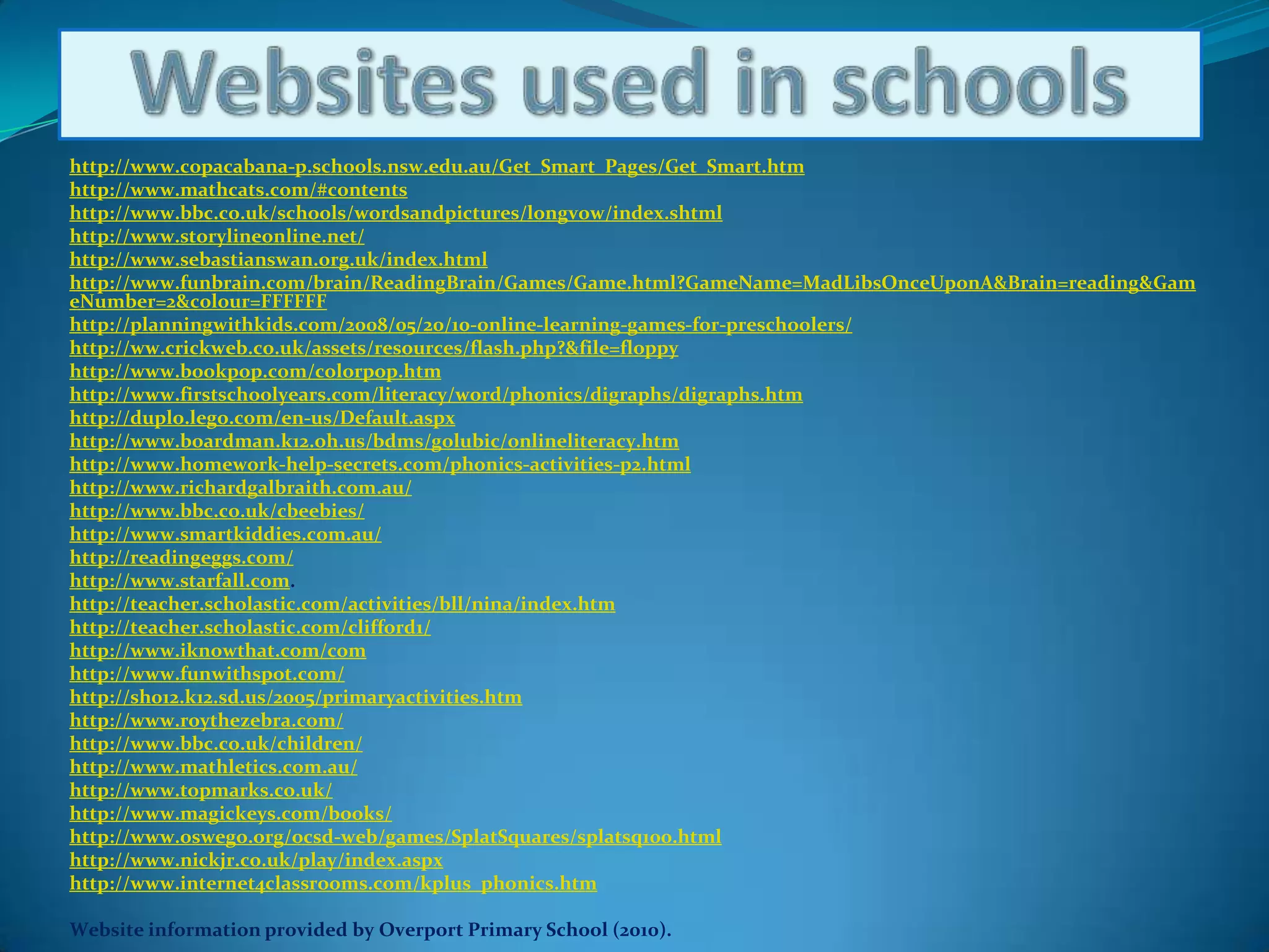 Websites used in schoolshttp://www.copacabana-p.schools.nsw.edu.au/Get_Smart_Pages/Get_Smart.htmhttp://www.mathcats.com/#contentshttp://www.bbc.co.uk/schools/wordsandpictures/longvow/index.shtmlhttp://www.storylineonline.net/http://www.sebastianswan.org.uk/index.htmlhttp://www.funbrain.com/brain/ReadingBrain/Games/Game.html?GameName=MadLibsOnceUponA&Brain=reading&GameNumber=2&colour=FFFFFFhttp://planningwithkids.com/2008/05/20/10-online-learning-games-for-preschoolers/http://ww.crickweb.co.uk/assets/resources/flash.php?&file=floppyhttp://www.bookpop.com/colorpop.htmhttp://www.firstschoolyears.com/literacy/word/phonics/digraphs/digraphs.htmhttp://duplo.lego.com/en-us/Default.aspxhttp://www.boardman.k12.oh.us/bdms/golubic/onlineliteracy.htmhttp://www.homework-help-secrets.com/phonics-activities-p2.htmlhttp://www.richardgalbraith.com.au/http://www.bbc.co.uk/cbeebies/http://www.smartkiddies.com.au/http://readingeggs.com/http://www.starfall.com. http://teacher.scholastic.com/activities/bll/nina/index.htmhttp://teacher.scholastic.com/clifford1/http://www.iknowthat.com/comhttp://www.funwithspot.com/http://sh012.k12.sd.us/2005/primaryactivities.htmhttp://www.roythezebra.com/http://www.bbc.co.uk/children/http://www.mathletics.com.au/http://www.topmarks.co.uk/http://www.magickeys.com/books/http://www.oswego.org/ocsd-web/games/SplatSquares/splatsq100.htmlhttp://www.nickjr.co.uk/play/index.aspxhttp://www.internet4classrooms.com/kplus_phonics.htmWebsite information provided by Overport Primary School (2010).