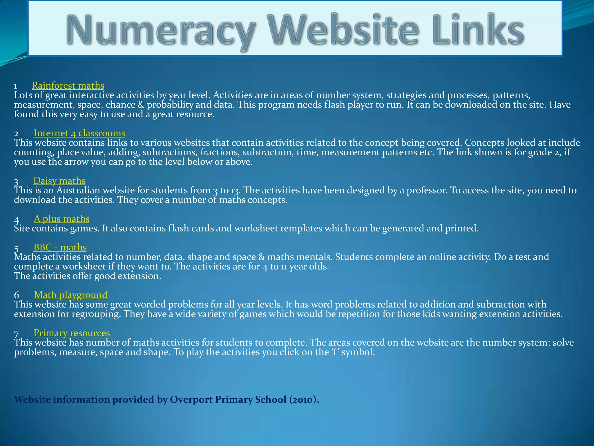 Numeracy Website Links1      Rainforest mathsLots of great interactive activities by year level. Activities are in areas of number system, strategies and processes, patterns, measurement, space, chance & probability and data. This program needs flash player to run. It can be downloaded on the site. Have found this very easy to use and a great resource.2      Internet 4 classroomsThis website contains links to various websites that contain activities related to the concept being covered. Concepts looked at include counting, place value, adding, subtractions, fractions, subtraction, time, measurement patterns etc. The link shown is for grade 2, if you use the arrow you can go to the level below or above.3      Daisy mathsThis is an Australian website for students from 3 to 13. The activities have been designed by a professor. To access the site, you need to download the activities. They cover a number of maths concepts. 4      A plus mathsSite contains games. It also contains flash cards and worksheet templates which can be generated and printed.5      BBC - mathsMaths activities related to number, data, shape and space & maths mentals. Students complete an online activity. Do a test and complete a worksheet if they want to. The activities are for 4 to 11 year olds. The activities offer good extension.6      Math playgroundThis website has some great worded problems for all year levels. It has word problems related to addition and subtraction with extension for regrouping. They have a wide variety of games which would be repetition for those kids wanting extension activities.7      Primary resourcesThis website has number of maths activities for students to complete. The areas covered on the website are the number system; solve problems, measure, space and shape. To play the activities you click on the ‘f’ symbol.Website information provided by Overport Primary School (2010).