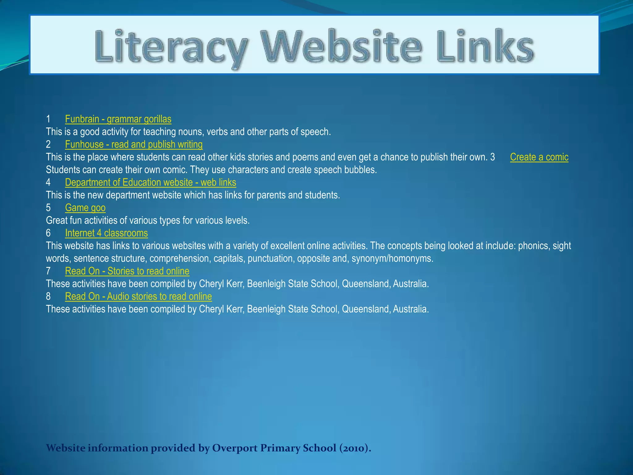 Literacy Website Links1      Funbrain - grammar gorillasThis is a good activity for teaching nouns, verbs and other parts of speech. 2      Funhouse - read and publish writingThis is the place where students can read other kids stories and poems and even get a chance to publish their own. 3      Create a comicStudents can create their own comic. They use characters and create speech bubbles. 4      Department of Education website - web linksThis is the new department website which has links for parents and students. 5      Game gooGreat fun activities of various types for various levels. 6      Internet 4 classroomsThis website has links to various websites with a variety of excellent online activities. The concepts being looked at include: phonics, sight words, sentence structure, comprehension, capitals, punctuation, opposite and, synonym/homonyms. 7      Read On - Stories to read onlineThese activities have been compiled by Cheryl Kerr, Beenleigh State School, Queensland, Australia. 8      Read On - Audio stories to read onlineThese activities have been compiled by Cheryl Kerr, Beenleigh State School, Queensland, Australia.Website information provided by Overport Primary School (2010).