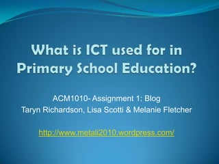 What is ICT used for in Primary School Education? ACM1010- Assignment 1: Blog Taryn Richardson, Lisa Scotti & Melanie Fletcher http://www.metali2010.wordpress.com/ 