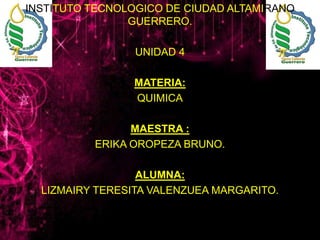 INSTITUTO TECNOLOGICO DE CIUDAD ALTAMIRANO
GUERRERO.
UNIDAD 4

MATERIA:
QUIMICA
MAESTRA :
ERIKA OROPEZA BRUNO.
ALUMNA:
LIZMAIRY TERESITA VALENZUEA MARGARITO.

 