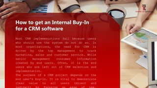 How to get an Internal Buy-In
for a CRM software
Most CRM implementations fail because users
who should use the system do not do so. In
most organizations, the need for CRM is
driven by the top management to track
marketing, sales and customer service. While
senior management consumes information
created by end users. Often, it is the end
users who are left out of CRM selection and
implementation.
The success of a CRM project depends on the
end user's buy-in. It is vital to demonstrate
clear value to all users (direct and
 