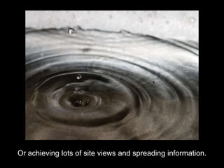 Or achieving lots of site views and spreading information. 