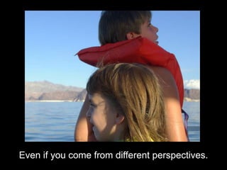 Even if you come from different perspectives.